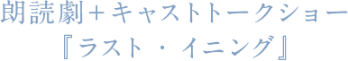 朗読劇＋キャストトークショー『ラスト・イニング』
